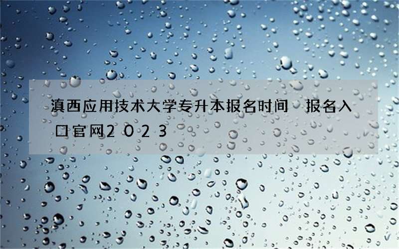 滇西应用技术大学专升本报名时间 报名入口官网2023